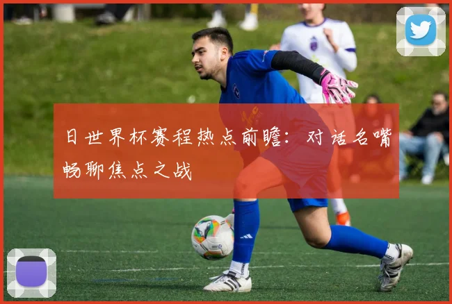 日世界杯赛程热点前瞻：对话名嘴畅聊焦点之战