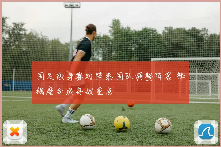 国足热身赛对阵泰国队调整阵容 锋线磨合成备战重点
