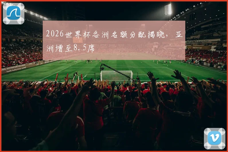 2026世界杯各洲名额分配揭晓，亚洲增至8.5席