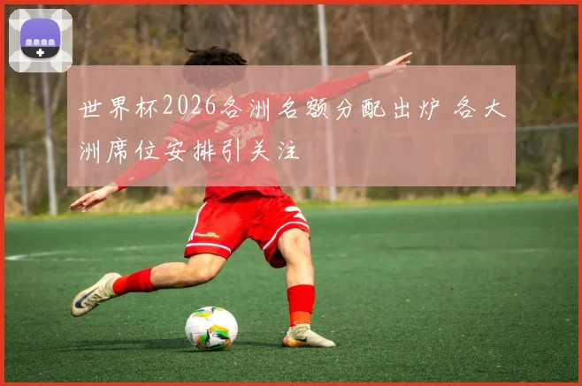 世界杯2026各洲名额分配出炉 各大洲席位安排引关注