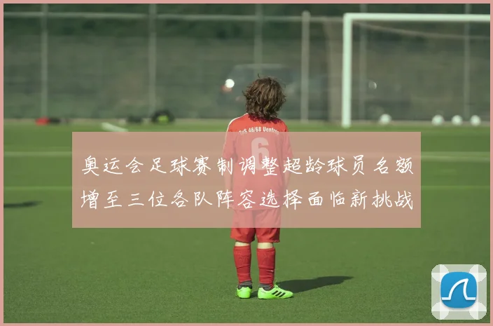 奥运会足球赛制调整超龄球员名额增至三位各队阵容选择面临新挑战