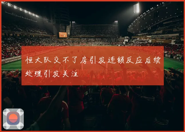 恒大队交不了房引发连锁反应后续处理引发关注