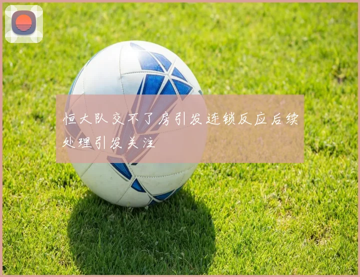 恒大队交不了房引发连锁反应后续处理引发关注