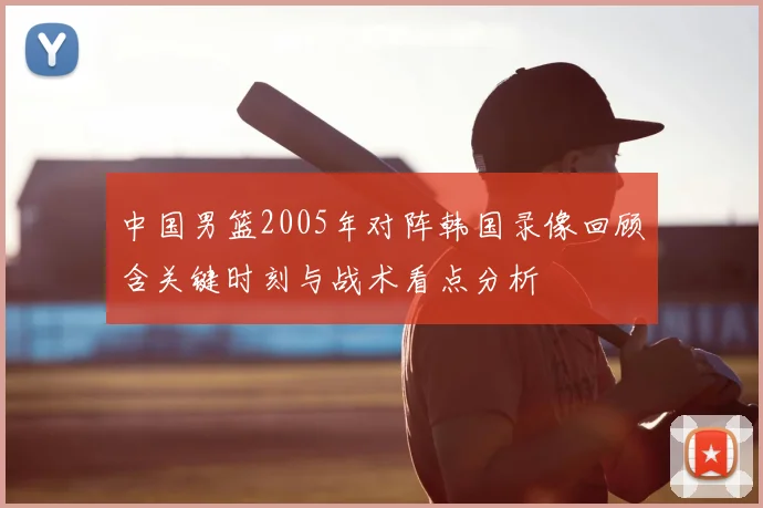 中国男篮2005年对阵韩国录像回顾含关键时刻与战术看点分析