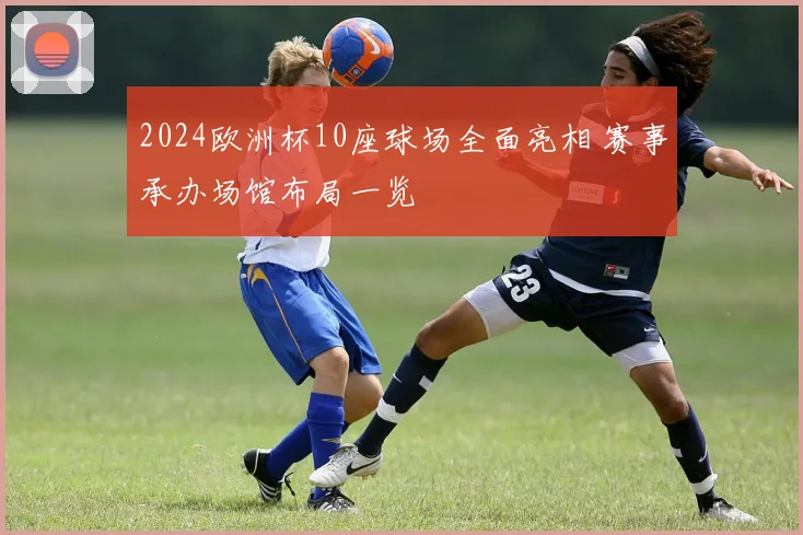 2024欧洲杯10座球场全面亮相 赛事承办场馆布局一览