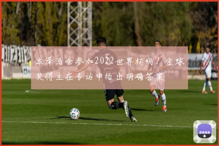 本泽马会参加2022世界杯吗?金球奖得主在专访中给出明确答案