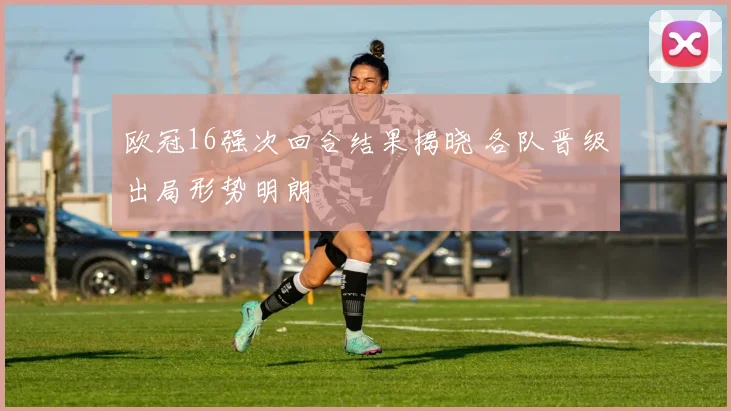 欧冠16强次回合结果揭晓 各队晋级出局形势明朗