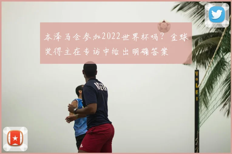 本泽马会参加2022世界杯吗？金球奖得主在专访中给出明确答案