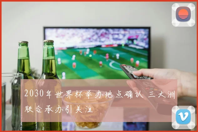 2030年世界杯举办地点确认 三大洲联合承办引关注