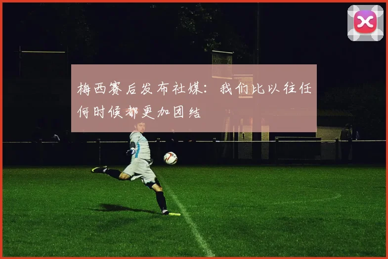 梅西赛后发布社媒:我们比以往任何时候都更加团结