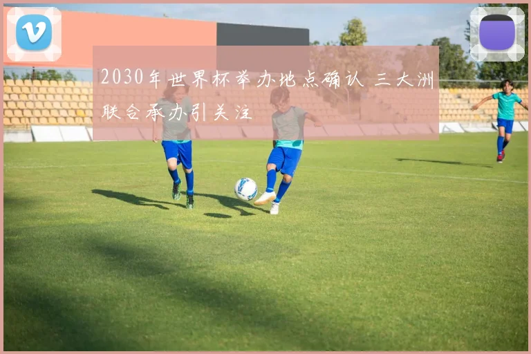 2030年世界杯举办地点确认 三大洲联合承办引关注