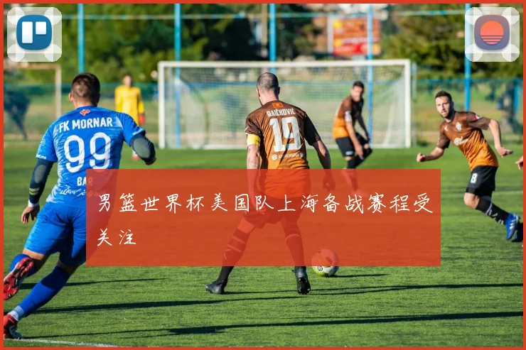 男篮世界杯美国队上海备战赛程受关注