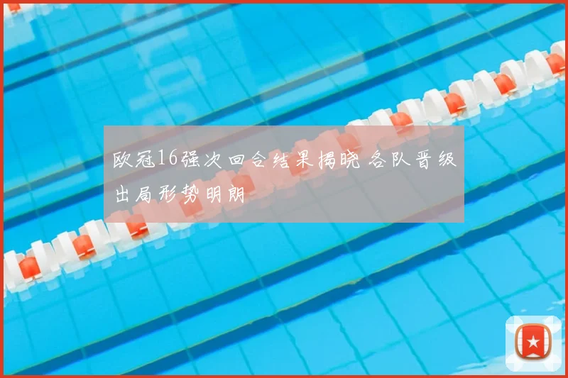 欧冠16强次回合结果揭晓 各队晋级出局形势明朗