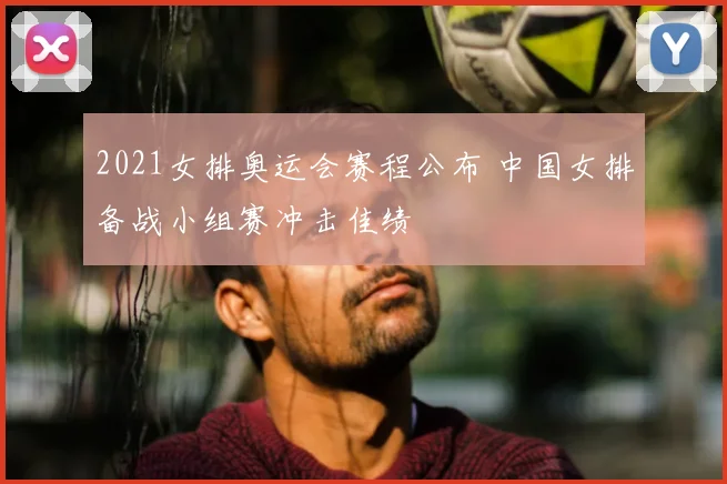 2021女排奥运会赛程公布 中国女排备战小组赛冲击佳绩